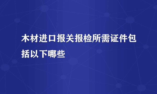 木材进口报关报检所需证件包括以下哪些