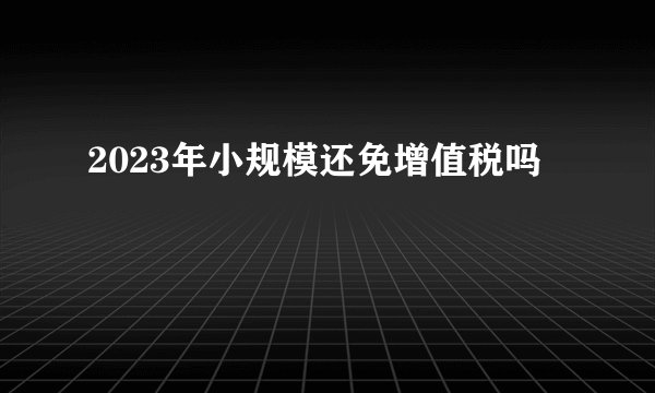 2023年小规模还免增值税吗