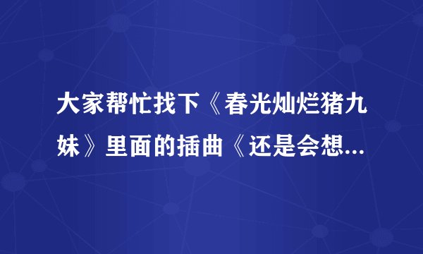大家帮忙找下《春光灿烂猪九妹》里面的插曲《还是会想你》的歌词貌似是王乐昌的~~~