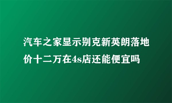 汽车之家显示别克新英朗落地价十二万在4s店还能便宜吗