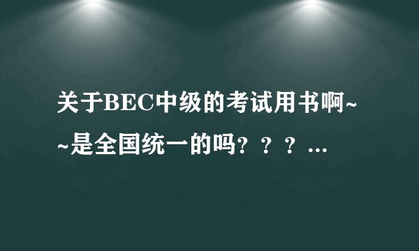 关于BEC中级的考试用书啊~~是全国统一的吗？？？？？？？？急急急啊·！！