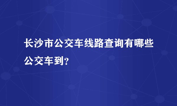 长沙市公交车线路查询有哪些公交车到？