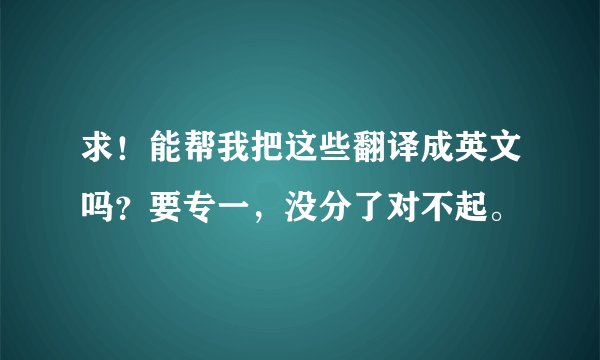 求！能帮我把这些翻译成英文吗？要专一，没分了对不起。
