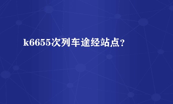 k6655次列车途经站点？