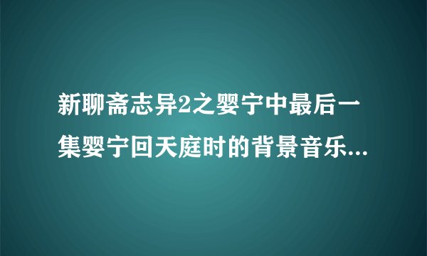新聊斋志异2之婴宁中最后一集婴宁回天庭时的背景音乐是什么啊？