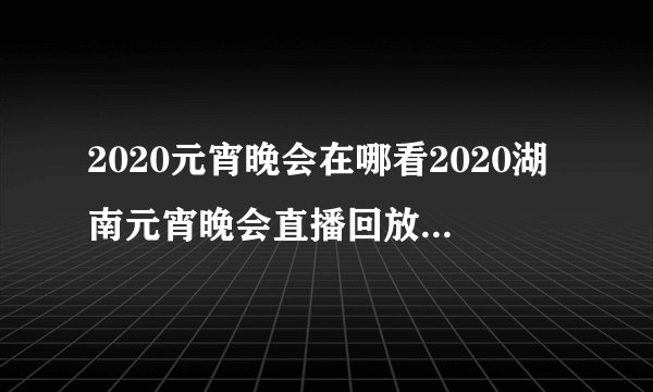 2020元宵晚会在哪看2020湖南元宵晚会直播回放完整版在哪看