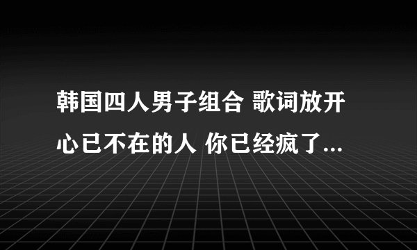 韩国四人男子组合 歌词放开心已不在的人 你已经疯了 这两句歌词是哪首歌