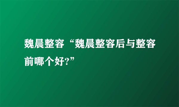魏晨整容“魏晨整容后与整容前哪个好?”
