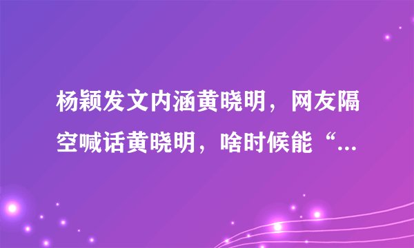 杨颖发文内涵黄晓明，网友隔空喊话黄晓明，啥时候能“爷们”点，怎么回事？