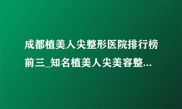 成都植美人尖整形医院排行榜前三_知名植美人尖美容整形医院排名【附价格】