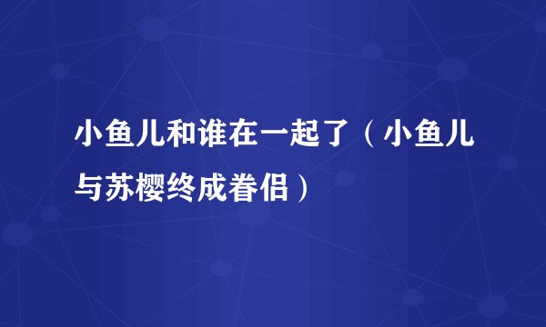 小鱼儿和谁在一起了（小鱼儿与苏樱终成眷侣）