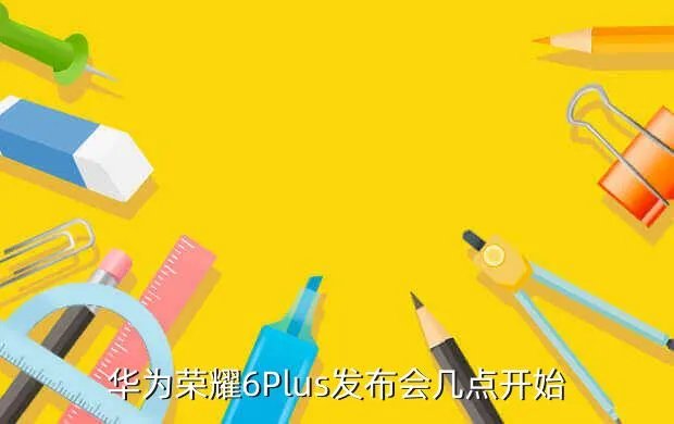 荣耀6 plus发布会，华为荣耀6Plus发布会几点开始