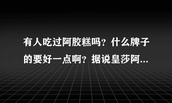 有人吃过阿胶糕吗？什么牌子的要好一点啊？据说皇莎阿胶糕很好，是真的吗？？