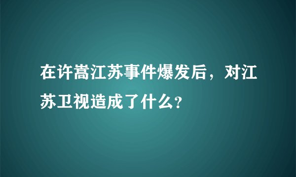 在许嵩江苏事件爆发后，对江苏卫视造成了什么？