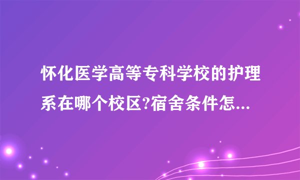 怀化医学高等专科学校的护理系在哪个校区?宿舍条件怎么样?食堂饭菜怎么样?