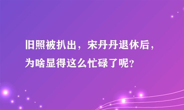 旧照被扒出，宋丹丹退休后，为啥显得这么忙碌了呢？