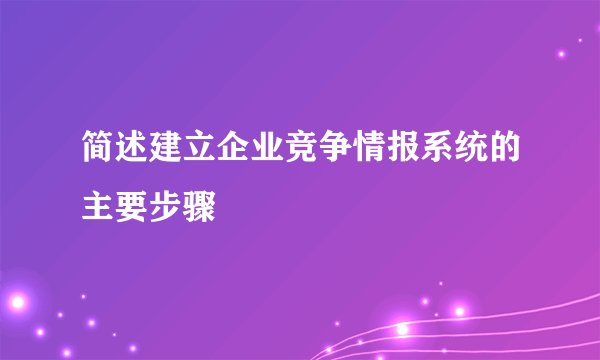 简述建立企业竞争情报系统的主要步骤
