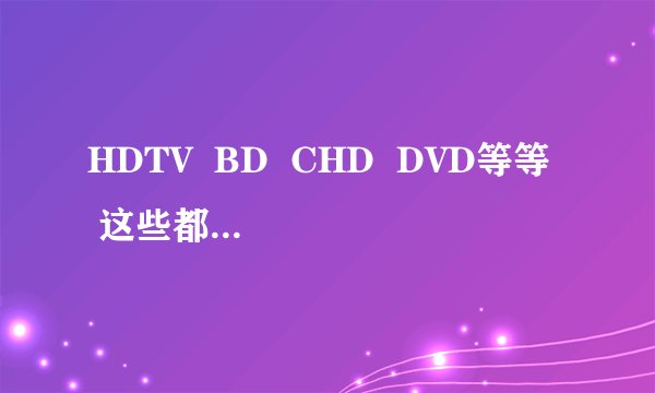 HDTV  BD  CHD  DVD等等  这些都是影片的什么意思!