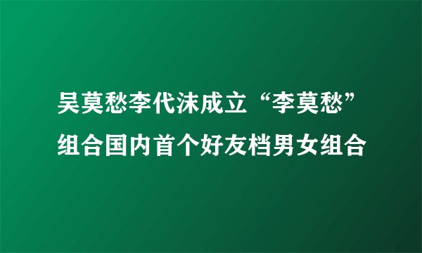 吴莫愁李代沫成立“李莫愁”组合国内首个好友档男女组合