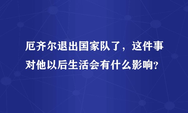 厄齐尔退出国家队了，这件事对他以后生活会有什么影响？