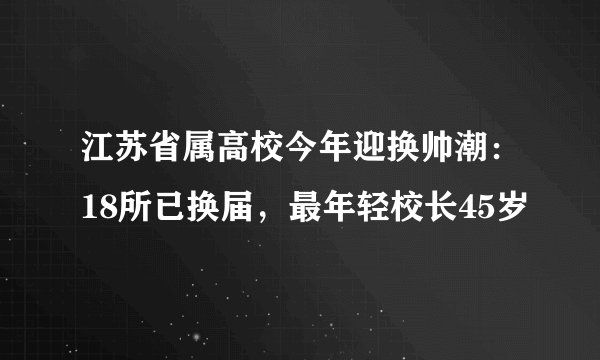 江苏省属高校今年迎换帅潮：18所已换届，最年轻校长45岁