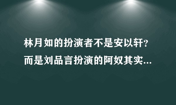 林月如的扮演者不是安以轩？而是刘品言扮演的阿奴其实才是最初林月如的人选