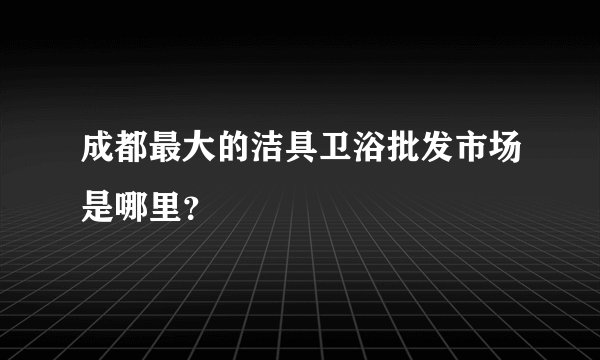成都最大的洁具卫浴批发市场是哪里？