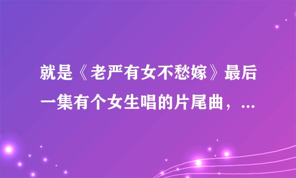就是《老严有女不愁嫁》最后一集有个女生唱的片尾曲，请问那个女生叫什么名字，知道告诉你下，谢谢！