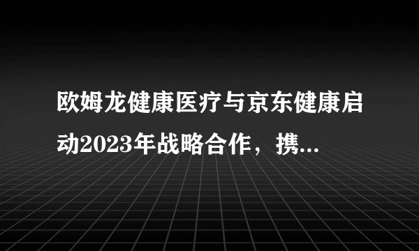 欧姆龙健康医疗与京东健康启动2023年战略合作，携手探索新机遇