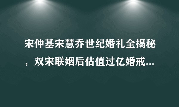 宋仲基宋慧乔世纪婚礼全揭秘，双宋联姻后估值过亿婚戒只要3万元