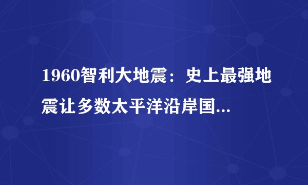 1960智利大地震：史上最强地震让多数太平洋沿岸国家损失惨重