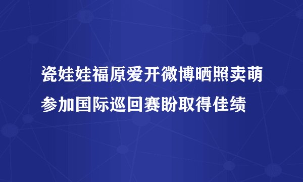 瓷娃娃福原爱开微博晒照卖萌参加国际巡回赛盼取得佳绩