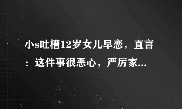 小s吐槽12岁女儿早恋，直言：这件事很恶心，严厉家规惹争议