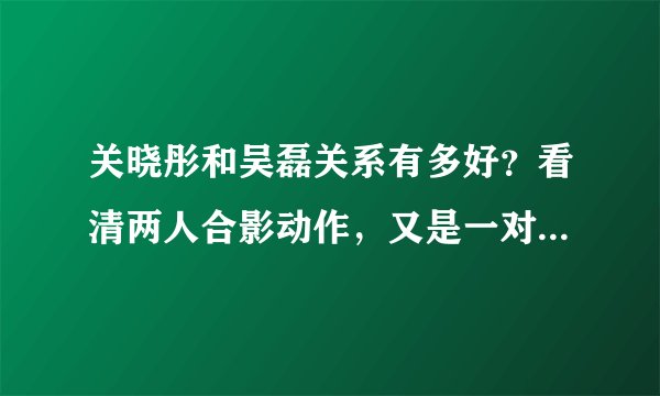 关晓彤和吴磊关系有多好?看清两人合影动作,又是一对“山紫恋”