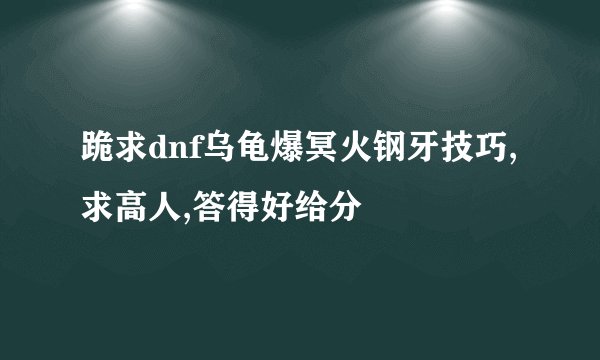 跪求dnf乌龟爆冥火钢牙技巧,求高人,答得好给分