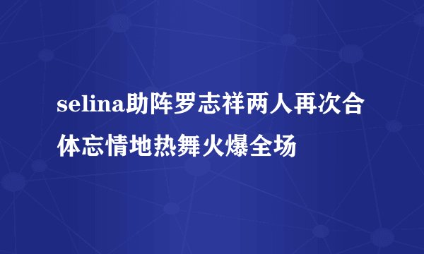 selina助阵罗志祥两人再次合体忘情地热舞火爆全场
