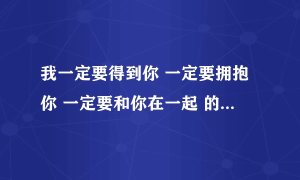 我一定要得到你 一定要拥抱你 一定要和你在一起 的歌名是什么 亲们，帮帮忙