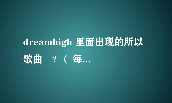 dreamhigh 里面出现的所以歌曲。? （ 每一集出现的歌曲）