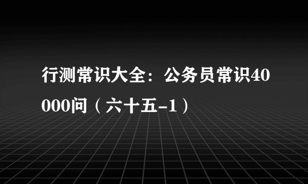 行测常识大全：公务员常识40000问（六十五-1）