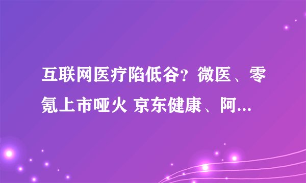 互联网医疗陷低谷？微医、零氪上市哑火 京东健康、阿里健康、平安好医生股价腰斩