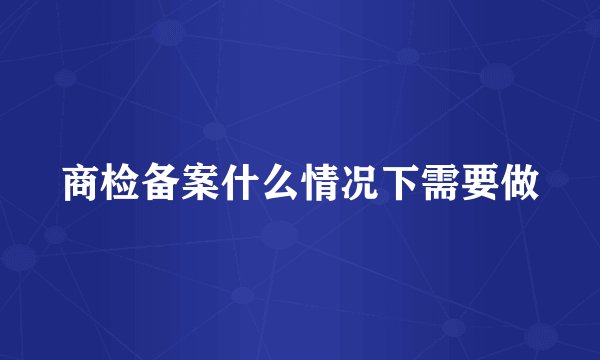 商检备案什么情况下需要做