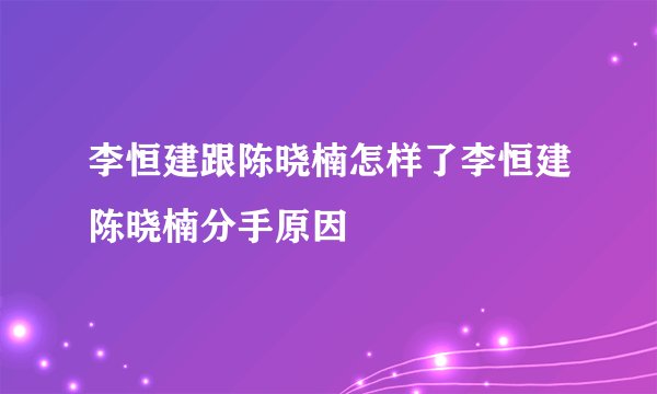 李恒建跟陈晓楠怎样了李恒建陈晓楠分手原因