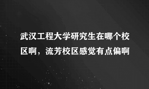 武汉工程大学研究生在哪个校区啊，流芳校区感觉有点偏啊