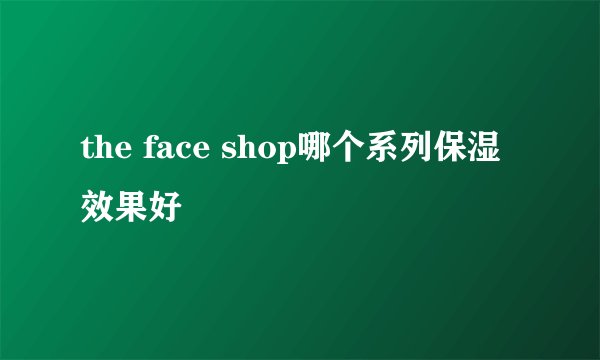 the face shop哪个系列保湿效果好