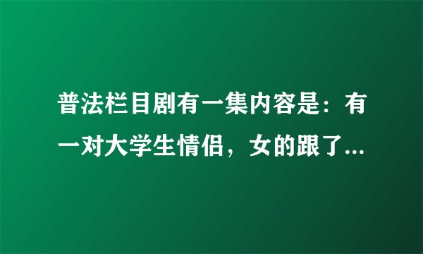 普法栏目剧有一集内容是：有一对大学生情侣，女的跟了有钱人，后来男的成了老板，女的想和他复合，求剧名？