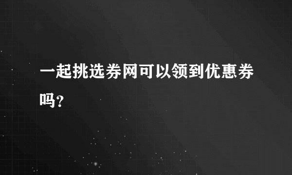 一起挑选券网可以领到优惠券吗？