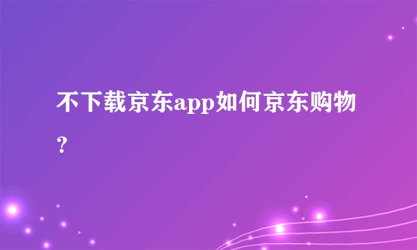 不下载京东app如何京东购物？