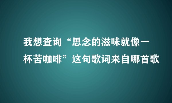 我想查询“思念的滋味就像一杯苦咖啡”这句歌词来自哪首歌