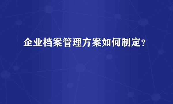 企业档案管理方案如何制定？