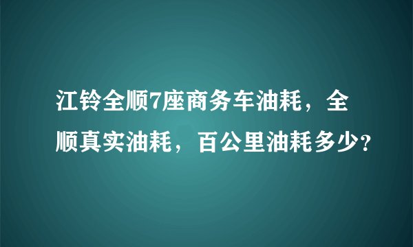 江铃全顺7座商务车油耗,全顺真实油耗,百公里油耗多少?